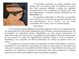 Ο Ευριπίδης χειρίστηκε με μεγάλη ελευθερία τους
μύθους από τους οποίους πήρε τις υποθέσεις των έργων
του. Στην τραγωδία «Ελένη», ο μύθος που αξιοποιεί
λογοτεχνικά δεν είναι η ομηρική του εκδοχή, αλλά αυτή
που δημιούργησε ο λυρικός ποιητής Στησίχορος με την
Παλινωδία του.
Ο ευριπίδειος μύθος θέλει το Μενέλαο να καταπλέει
στην Αίγυπτο και να συναντά την πραγματική Ελένη, που
του εκμυστηρεύεται ότι η «Ελένη», για την οποία
πολεμούσαν στην Τροία, ήταν ένα ψεύτικο όραμα.
Γιατί άραγε;
Το αντιπολεμικό δράμα Ελένη του Ευριπίδη γράφτηκε το 412 π.Χ και παρουσιάστηκε
για πρώτη φορά την ίδια εποχή, δηλαδή μόλις είχε τελειώσει η Σικελική εκστρατεία με την
πανωλεθρία του αθηναϊκού στόλου. Παράλληλα την ίδια εποχή αναπτύσσεται το
σοφιστικό κίνημα που είχε αρχίσει να αμφισβητεί πατροπαράδοτες αξίες και προκαλούσε,
με την κριτική του, κρίση στο δημοκρατικό πολίτευμα. Μέσα σε αυτά τα πλαίσια, ο
Ευριπίδης με την τραγωδία του Ελένη καταδικάζει τον πόλεμο ως πρόξενο όλων των
κακών.
Το παράλογο του τρωικού πολέμου με πρόσχημα την Ελένη προσπάθησε να τονίσει ο
Ευριπίδης. Έτσι στο παράλογο της άποψης ότι για μια γυναίκα μπορεί να εξοντωθεί ένας
λαός και ένα κράτος και να σκοτωθούν χιλιάδες Ελλήνων, ο Ευριπίδης θα απαντήσει με το
παράλογο του «ειδώλου».Ο ποιητής θα καταγγείλει προς κάθε κατεύθυνση: οι πόλεμοι
γίνονται για το τίποτα αλλά αφήνουν πίσω τους μεγάλες συμφορές.
 