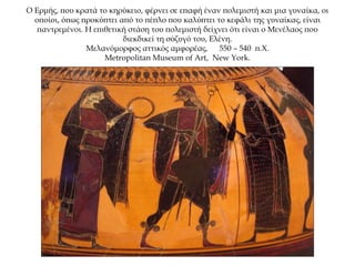 O Ερμής, που κρατά το κηρύκειο, φέρνει σε επαφή έναν πολεμιστή και μια γυναίκα, οι
οποίοι, όπως προκύπτει από το πέπλο που καλύπτει το κεφάλι της γυναίκας, είναι
παντρεμένοι. Η επιθετική στάση του πολεμιστή δείχνει ότι είναι ο Μενέλαος που
διεκδικεί τη σύζυγό του, Ελένη.
Μελανόμορφος αττικός αμφορέας, 550 – 540 π.Χ.
Metropolitan Museum of Art, New York.
 