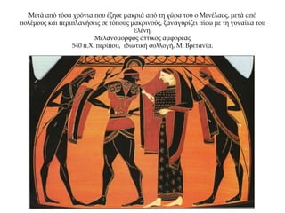 Μετά από τόσα χρόνια που έζησε μακριά από τη χώρα του ο Μενέλαος, μετά από
πολέμους και περιπλανήσεις σε τόπους μακρινούς, ξαναγυρίζει πίσω με τη γυναίκα του
Ελένη.
Μελανόμορφος αττικός αμφορέας
540 π.Χ. περίπου, ιδιωτική συλλογή, Μ. Βρετανία.
 