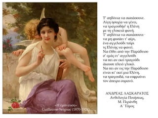 Τ’ αηδόνια να σωπάσουνε.
Λίγη ησυχία να γένει,
να τραγουδήσ’ η Ελένη
με τη γλυκειά φωνή.
Τ’ αηδόνια να σωπάσουνε·
να μη φυσάει τ’ αέρι,
ένα αγγελούδι ταίρι
τς Ελένης να φανεί.
Να έλθει από την Παράδεισο
σ’ εμάς εν’ αγγελούδι
να πει αν εκεί τραγούδι
άκουσε πλειό γλυκό.
Να πει αν εις την Παράδεισο
είναι κι’ εκεί μια Ελένη,
να τραγουδά, να ευφραίνει
τον άπειρο ουρανό.
«Η έμπνευση»
Guillaume Seignac (1870-1924)
ΑΝΔΡΕΑΣ ΛΑΣΚΑΡΑΤΟΣ
Ανθολογία Ποιήσεως,
Μ. Περάνθη
Α΄ Τόμος
 