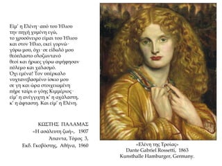 Είμ’ η Ελένη· από του Ήλιου
την πηγή χυμένη εγώ,
το χρυσόνειρο είμαι του Ήλιου
και στον Ήλιο, εκεί γυρνώ·
γύρω μου, όχι· σε είδωλό μου
θεόπλαστο ολοζωντανό
θεοί και ήρωες γύρω αψήφησαν
πόλεμο και χαλασμό.
Όχι εμένα! Τον υπέρκαλο
νυχτανεβασμένο ίσκιο μου
σε γη και ώρα στοιχειωμένη
πήρε ταίρι ο γόης Κιμμέριος·
είμ’ η ανέγγιχτη κ’ η αχάλαστη,
κ’ η άφταστη. Και είμ’ η Ελένη.
ΚΩΣΤΗΣ ΠΑΛΑΜΑΣ
«Η ασάλευτη ζωή», 1907
Άπαντα, Τόμος 3,
Εκδ. Γκοβόστης, Αθήνα, 1960 «Ελένη της Τροίας»
Dante Gabriel Rossetti, 1863
Kunsthalle Hamburger, Germany.
 