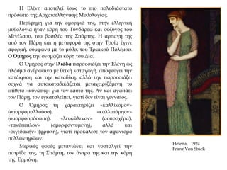 Η Ελένη αποτελεί ίσως το πιο πολυδιάστατο
πρόσωπο της Αρχαιοελληνικής Μυθολογίας.
Περίφημη για την ομορφιά της, στην ελληνική
μυθολογία ήταν κόρη του Τυνδάρεω και σύζυγος του
Μενέλαου, του βασιλέα της Σπάρτης. Η αρπαγή της
από τον Πάρη και η μεταφορά της στην Τροία έγινε
αφορμή, σύμφωνα με το μύθο, του Τρωικού Πολέμου.
Ο Όμηρος την ονομάζει κόρη του Δία.
Ο Όμηρος στην Ιλιάδα παρουσιάζει την Ελένη ως
πλάσμα ανθρώπινο με θεϊκή καταγωγή, αποφεύγει την
κατάκριση και την καταδίκη, αλλά την παρουσιάζει
συχνά να αυτοκαταδικάζεται μεταχειριζόμενη το
επίθετο «κυνώπις» για τον εαυτό της. Αν και αγαπάει
τον Πάρη, τον εγκαταλείπει, γιατί δεν είναι γενναίος.
Ο Όμηρος τη χαρακτηρίζει «καλλίκομον»
(ομορφομαλλούσα), «καλλιπάρηον»
(ομορφοπρόσωπη), «λευκώλενον» (ασπροχέρα),
«τανύπεπλον» (ομορφοντυμένη), αλλά και
«ριγεδανήν» (φρικτή), γιατί προκάλεσε τον αφανισμό
πολλών ηρώων.
Μερικές φορές μετανιώνει και νοσταλγεί την
πατρίδα της, τη Σπάρτη, τον άντρα της και την κόρη
της Ερμιόνη.
Helena, 1924
Franz Von Stuck
 
