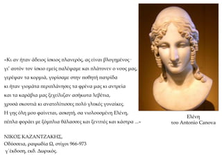 «Κι αν ήταν άδειος ίσκιος πλανερός, ας είναι βλογημένος·
γι’ αυτόν τον ίσκιο εμείς παλέψαμε και πλάτυνεν ο νους μας,
γερέψαν τα κορμιά, γυρίσαμε στην ποθητή πατρίδα
κι ήταν γιομάτα περιπλάνησες τα φρένα μας κι αντρεία
και τα καράβια μας ξεχείλιζαν ασήκωτα λεβέτια,
χρυσά σκουτιά κι ανατολίτισσες πολύ γλυκές γυναίκες.
Η γης όλη μου φαίνεται, ασκητή, σα νιολουσμένη Ελένη,
πέπλα φοράει με ξόμπλια θάλασσες και ξενιτιές και κάστρα ...»
ΝΙΚΟΣ ΚΑΖΑΝΤΖΑΚΗΣ,
Οδύσσεια, ραψωδία Ω, στίχοι 966-973
γ΄έκδοση, εκδ. Δωρικός.
Ελένη
του Antonio Canova
 