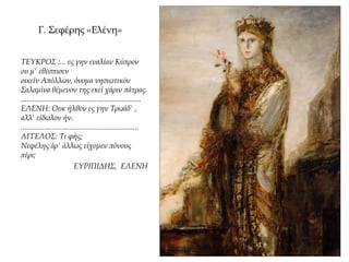 Γ. Σεφέρης «Ελένη»
ΤΕΥΚΡΟΣ :... ες γην εναλίαν Κύπρον
ου μ' εθέσπισεν
οικείν Απόλλων, όνομα νησιωτικόν
Σαλαμίνα θέμενον της εκεί χάριν πάτρας.
..............................................................
ΕΛΕΝΗ: Ουκ ήλθον ες γην Τρωάδ' ,
αλλ' είδωλον ήν.
.............................................................
ΑΓΓΕΛΟΣ: Τι φής;
Νεφέλης άρ' άλλως είχομεν πόνους
πέρι;
ΕΥΡΙΠΙΔΗΣ, ΕΛΕΝΗ
 