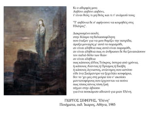 Κι ο αδερφός μου;
Αηδόνι αηδόνι αηδόνι,
τ' είναι θεός; τι μη θεός; και τι τ' ανάμεσό τους;
"Τ' αηδόνια δε σ' αφήνουνε να κοιμηθείς στις
Πλάτρες".
Δακρυσμένο πουλί,
στην Κύπρο τη θαλασσοφίλητη
που έταξαν για να μου θυμίζει την πατρίδα,
άραξα μοναχός μ' αυτό το παραμύθι,
αν είναι αλήθεια πως αυτό είναι παραμύθι,
αν είναι αλήθεια πως οι άνθρωποι δε θα ξαναπιάσουν
τον παλιό δόλο των θεών.
αν είναι αλήθεια
πως κάποιος άλλος Τεύκρος, ύστερα από χρόνια,
ή κάποιος Αίαντας ή Πρίαμος ή Εκάβη
ή κάποιος άγνωστος, ανώνυμος που ωστόσο
είδε ένα Σκάμαντρο να ξεχειλάει κουφάρια,
δεν το 'χει μες στη μοίρα του ν' ακούσει
μαντατοφόρους που έρχουνται να πούνε
πως τόσος πόνος τόση ζωή
πήγαν στην άβυσσο
για ένα πουκάμισο αδειανό για μιαν Ελένη.
ΓΙΩΡΓΟΣ ΣΕΦΕΡΗΣ, "Ελένη"
Ποιήματα, εκδ. Ίκαρος, Αθήνα, 1985
 