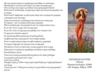 ΟΔΥΣΣΕΑΣ ΕΛΥΤΗΣ
«Ελένη»
Προσανατολισμοί (1940)
εκδ. Ίκαρος, Αθήνα, 1998
Με την πρώτη σταγόνα της βροχής σκοτώθηκε το καλοκαίρι
Μουσκέψανε τα λόγια που είχανε γεννήσει αστροφεγγιές
Όλα τα λόγια που είχανε μοναδικό τους προορισμόν Εσένα!
Κατά που θ' απλώσουμε τα χέρια μας τώρα που δε μας λογαριάζει πια
ο καιρός
Κατά που θ' αφήσουμε τα μάτια μας τώρα που οι μακρινές γραμμές
ναυάγησαν στα σύννεφα
Τώρα που κλείσανε τα βλέφαρά σου απάνω στα τοπία μας
Κι είμαστε - σαν να πέρασε μέσα μας η ομίχλη -
Μόνοι ολομόναχοι τριγυρισμένοι απ' τις νεκρές εικόνες σου...
Κι αν δεν είναι το χέρι σου στο χέρι μας
Κι αν δεν είναι το αίμα μας στις φλέβες των ονείρων σου
Το φως στον άσπιλο ουρανό
Κι η μουσική αθέατη μέσα μας ω! μελαγχολική
Διαβάτισσα όσων μας κρατάν στον κόσμο ακόμα
Είναι ο υγρός αέρας η ώρα του φθινοπώρου ο χωρισμός
Το πικρό στήριγμα του αγκώνα στην ανάμνηση
Που βγαίνει όταν η νύχτα πάει να μας χωρίσει από το φως
Πίσω από το τετράγωνο παράθυρο που βλέπει προς τη θλίψη
Που δε βλέπει τίποτε
Γιατί έγινε κιόλας μουσική αθέατη φλόγα στο τζάκι χτύπημα
του μεγάλου ρολογιού στον τοίχο
Γιατί έγινε κιόλας
Ποίημα στίχος μ' άλλον στίχο αχός παράλληλος με τη βροχή δάκρυα
και λόγια
Λόγια όχι σαν τ' αλλά μα κι αυτά μ' ένα μοναδικό τους προορισμόν:
Εσένα!
 