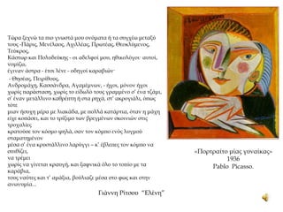 Τώρα ξεχνώ τα πιο γνωστά μου ονόματα ή τα συγχέω μεταξύ
τους -Πάρις, Μενέλαος, Αχιλλέας, Πρωτέας, Θεοκλύμενος,
Τεύκρος,
Κάστωρ και Πολυδεύκης - οι αδελφοί μου, ηθικολόγοι· αυτοί,
νομίζω,
έγιναν άστρα - έτσι λένε - οδηγοί καραβιών·
- Θησέας, Πειρίθους,
Ανδρομάχη, Κασσάνδρα, Αγαμέμνων, - ήχοι, μόνον ήχοι
χωρίς παράσταση, χωρίς το είδωλό τους γραμμένο σ’ ένα τζάμι,
σ’ έναν μετάλλινο καθρέπτη ή στα ρηχά, στ’ ακρογιάλι, όπως
τότε
μιαν ήσυχη μέρα με λιακάδα, με πολλά κατάρτια, όταν η μάχη
είχε κοπάσει, και το τρίξιμο των βρεγμένων σκοινιών στις
τροχαλίες
κρατούσε τον κόσμο ψηλά, σαν τον κόμπο ενός λυγμού
σταματημένον
μέσα σ’ ένα κρυστάλλινο λαρύγγι – κ’ έβλεπες τον κόμπο να
σπιθίζει,
να τρέμει
χωρίς να γίνεται κραυγή, και ξαφνικά όλο το τοπίο με τα
καράβια,
τους ναύτες και τ’ αμάξια, βούλιαζε μέσα στο φως και στην
ανωνυμία...
Γιάννη Ρίτσου “Ελένη”
«Πορτραίτο μίας γυναίκας»
1936
Pablo Picasso.
 
