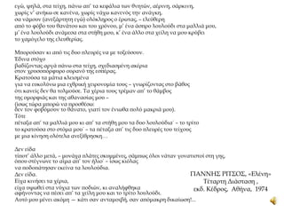 ΓΙΑΝΝΗΣ ΡΙΤΣΟΣ, «Ελένη»
Τέταρτη Διάσταση ,
εκδ. Κέδρος, Αθήνα, 1974
εγώ, ψηλά, στα τείχη, πάνω απ’ τα κεφάλια των θνητών, αέρινη, σάρκινη,
χωρίς ν’ ανήκω σε κανένα, χωρίς νάχω κανενός την ανάγκη,
σα νάμουν (ανεξάρτητη εγώ) ολόκληρος ο έρωτας, – ελεύθερη
από το φόβο του θανάτου και του χρόνου, μ’ ένα άσπρο λουλούδι στα μαλλιά μου,
μ’ ένα λουλούδι ανάμεσα στα στήθη μου, κ’ ένα άλλο στα χείλη να μου κρύβει
το χαμόγελο της ελευθερίας.
Μπορούσαν κι από τις δυο πλευρές να με τοξεύσουν.
Έδινα στόχο
βαδίζοντας αργά πάνω στα τείχη, σχεδιασμένη ακέρια
στον χρυσοπόρφυρο ουρανό της εσπέρας.
Κρατούσα τα μάτια κλεισμένα
για να ευκολύνω μια εχθρική χειρονομία τους – γνωρίζοντας στο βάθος
ότι κανείς δεν θα τολμούσε. Τα χέρια τους τρέμαν απ’ το θάμβος
της ομορφιάς και της αθανασίας μου –
(ίσως τώρα μπορώ να προσθέσω:
δεν τον φοβόμουν το θάνατο, γιατί τον ένιωθα πολύ μακριά μου).
Τότε
πέταξα απ’ τα μαλλιά μου κι απ’ τα στήθη μου τα δυο λουλούδια˙ – το τρίτο
το κρατούσα στο στόμα μου˙ – τα πέταξα απ’ τις δυο πλευρές του τείχους
με μια κίνηση ολότελα ανεξίθρησκη…
Δεν είδα
τίποτ’ άλλο μετά, – μονάχα πλάτες σκυμμένες, σάμπως όλοι νάταν γονατιστοί στη γης,
όπου στέγνωνε το αίμα απ’ τον ήλιο˙ – ίσως κιόλας
να ποδοπάτησαν εκείνα τα λουλούδια.
Δεν είδα.
Είχα κινήσει τα χέρια,
είχα υψωθεί στα νύχια των ποδιών, κι αναλήφθηκα
αφήνοντας να πέσει απ’ τα χείλη μου και το τρίτο λουλούδι.
Αυτό μου μένει ακόμη — κάτι σαν ανταμοιβή, σαν απόμακρη δικαίωση!...
 
