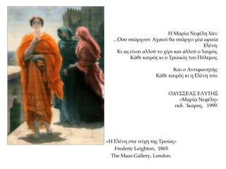«Η Ελένη στα τείχη της Τροίας»
Frederic Leighton, 1865
The Maas Gallery, London.
Η Μαρία Νεφέλη λέει:
...Όσο υπάρχουν Αχαιοί θα υπάρχει μία ωραία
Ελένη.
Κι ας είναι αλλού το χέρι και αλλού ο λαιμός.
Κάθε καιρός κι ο Τρωικός του Πόλεμος.
Και ο Αντιφωνητής:
Κάθε καιρός κι η Ελένη του.
ΟΔΥΣΣΕΑΣ ΕΛΥΤΗΣ
«Μαρία Νεφέλη»
εκδ. Ίκαρος, 1999.
 