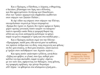 Και ο Πρίαμος, ο Πάνθοος, ο Λάμπος, ο Θυμοίτης,
ο Ικετάων, βλάστημα του Άρη, και ο Κλυτίος,
και δύο φρονιμότατοι Αντήνωρ και Ουκαλέγων,
όλοι των Τρώων αρχηγοί και σύμβουλοι εκαθόνταν
στον πύργον των Σκαιών Πυλών...
Κι άμ' είδαν ως εσίμωνε στον πύργον την Ελένην,
συνομιλούσαν σιγανά με λόγια πτερωμένα:
«Κρίμα δεν έχουν οι Αχαιοί, δεν έχουν κρίμα οι Τρώες
χάριν ομοίας γυναικός τόσον καιρόν να πάσχουν·
τωόντι ομοιάζει ωσάν θεάς η τρομερή θωριά της
αλλά και ως είναι ασύγκριτη καλύτερα να φύγει
παρά να μείνει συμφορά σ' εμάς και στα παιδιά μας»...
Και ο Πρίαμος εκάλεσε σιμά του την Ελένην:
«Προχώρησε, παιδί μου, εδώ κοντά μου να καθίσεις
τον πρώτον άνδρα σου να ιδείς, τους συγγενείς και φίλους·
συ δεν μου πταίεις, οι θεοί μου πταίουν, οπού εκείνοι
μ' έριξαν στον πολύθρηνον των Αχαιών αγώνα ...
Και προς αυτόν απάντησεν η Ελένη, γυνή θεία:
«Σέβας και φόβον, ω γλυκέ, σου έχω, πεθερέ μου·
κάλλιο να είχα σκοτωθεί, παρά να φύγ', οϊμένα,
με τον υιόν σου, αφήνοντας τον θάλαμον, τους φίλους,
τες τρυφερές ομήλικες, την μόνην θυγατέρα·
αλλ' έζησα· να φθείρεται στα κλάυματα η ζωή μου...
ΟΜΗΡΟΣ, Ιλιάδα
Μετάφραση Ιάκ. Πολυλά
ραψωδία Γ, στίχοι 146-176
«Η τειχοσκοπία»
 
