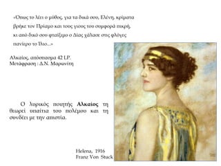 «Όπως το λέει ο μύθος, για τα δικά σου, Ελένη, κρίματα
βρήκε τον Πρίαμο και τους γιους του συμφορά πικρή,
κι από δικό σου φταίξιμο ο Δίας χάλασε στις φλόγες
πανίερο το Ίλιο...»
Helena, 1916
Franz Von Stuck
Ο λυρικός ποιητής Αλκαίος τη
θεωρεί υπαίτια του πολέμου και τη
συνδέει με την απιστία.
Αλκαίος, απόσπασμα 42 LP.
Μετάφραση : Δ.Ν. Μαρωνίτη
 