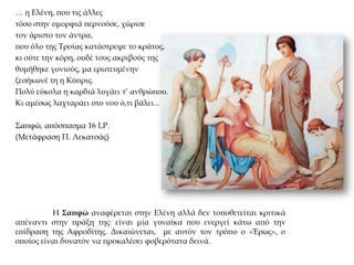 Η Σαπφώ αναφέρεται στην Ελένη αλλά δεν τοποθετείται κριτικά
απέναντι στην πράξη της: είναι μία γυναίκα που ενεργεί κάτω από την
επίδραση της Αφροδίτης. Δικαιώνεται, με αυτόν τον τρόπο ο «Έρως», ο
οποίος είναι δυνατόν να προκαλέσει φοβερότατα δεινά.
… η Ελένη, που τις άλλες
τόσο στην ομορφιά περνούσε, χώρισε
τον άριστο τον άντρα,
που όλο της Τροίας κατάστρεψε το κράτος,
κι ούτε την κόρη, ουδέ τους ακριβούς της
θυμήθηκε γονιούς, μα ερωτευμένην
ξεσήκωνέ τη η Κύπρις.
Πολύ εύκολα η καρδιά λυγάει τ’ ανθρώπου.
Κι αμέσως λαχταράει στο νου ό,τι βάλει...
Σαπφώ, απόσπασμα 16 LP.
(Μετάφραση Π. Λεκατσάς)
 