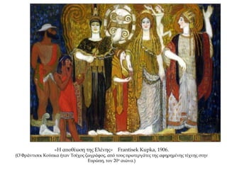 «Η αποθέωση της Ελένης» Frantisek Kupka, 1906.
(Ο Φράντισεκ Κούπκα ήταν Τσέχος ζωγράφος, από τους πρωτεργάτες της αφηρημένης τέχνης στην
Ευρώπη, τον 20ο αιώνα.)
 