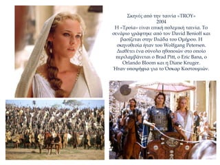 Σκηνές από την ταινία «TROY»
2004
Η «Τροία» είναι επική πολεμική ταινία. Το
σενάριο γράφτηκε από τον David Benioff και
βασίζεται στην Ιλιάδα του Ομήρου. Η
σκηνοθεσία ήταν του Wolfgang Petersen.
Διαθέτει ένα σύνολο ηθοποιών στο οποίο
περιλαμβάνεται ο Brad Pitt, ο Eric Bana, ο
Orlando Bloom και η Diane Kruger.
Ήταν υποψήφια για το Όσκαρ Κοστουμιών.
 
