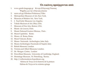 1. www.greek-language.gr Κέντρο Ελληνικής Γλώσσας
Ψηφίδες για την ελληνική γλώσσα
2. users.sch.gr/Ellinikos Politismos/Yliko
3. Metropolitan Museum of Art, New York.
4. Museum of Modern Art, New York.
5. J. Paul Getty Museum, Los Angeles.
6. Toledo Museum of Art, Ohio, USA.
7. Museum of Fine Arts, Boston, USA.
8. Musée du Louvre, Paris.
9. Musée National Gustave Moreau, Paris .
10. Musei Capitolini, Rome.
11. Museo di Roma, Rome.
12. Musei Vaticani, Rome.
13. Museo Nazionale Archeologico, Jatta, Italy.
14. Museo Archeologico Nazionale di Napoli, Italy.
15. British Museum, London.
16. Victoria and Albert Museum, London.
17. De Morgan Centre, London
18. Fitzwilliam Museum, University of Cambridge, England.
19. Hermitage Museum, St. Petersburg, Russia.
20. http://vellocinodeoro.hypotheses.org
Helena de Troya en la historia de la pintura
Helena de Troya en la cerámica griega
Οι εικόνες προέρχονται από:
 