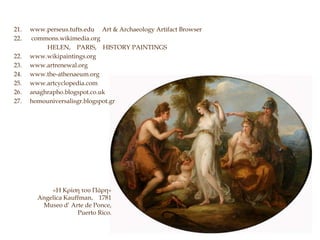 21. www.perseus.tufts.edu Art & Archaeology Artifact Browser
22. commons.wikimedia.org
HELEN, PARIS, HISTORY PAINTINGS
22. www.wikipaintings.org
23. www.artrenewal.org
24. www.the-athenaeum.org
25. www.artcyclopedia.com
26. anaghrapho.blogspot.co.uk
27. homouniversalisgr.blogspot.gr
«Η Κρίση του Πάρη»
Angelica Kauffman, 1781
Museo d’ Arte de Ponce,
Puerto Rico.
 