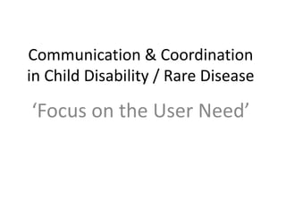 Communication & Coordination
in Child Disability / Rare Disease
‘Focus on the User Need’
 