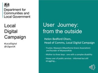 Local
Digital
Campaign
User Journey:
from the outside
#LocalDigital
@LDgovUK
Helen Bedford Olsen,
Head of Comms, Local Digital Campaign
- Trustee, Myaware (Myasthenia Gravis Association)
and founder of MyawareKids
- Mother to three boys - one with a complex disability
- Heavy user of public services - informed but still
struggling….
 
