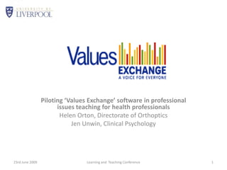 Piloting ‘Values Exchange’ software in professional issues teaching for health professionals Helen Orton, Directorate of Orthoptics Jen Unwin, Clinical Psychology 23rd June 2009 Learning and  Teaching Conference 1 