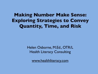 Making Number Make Sense:
Exploring Strategies to Convey
  Quantity, Time, and Risk



     Helen Osborne, M.Ed., OTR/L
      Health Literacy Consulting

       www.healthliteracy.com
 
