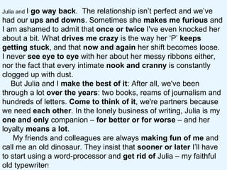 Julia and  I  go way back .  The relationship isn’t perfect and we’ve had our  ups and downs . Sometimes she  makes me furious  and I am ashamed to admit that  once or twice  I've even knocked her about a bit. What  drives me crazy  is the way her ‘P’  keeps getting stuck , and that  now and again  her shift becomes loose.  I never  see   eye to eye  with her about her messy ribbons either, nor the fact that every intimate  nook and cranny  is constantly clogged up with dust.  But Julia and I  make the best of it : After all, we've been through a lot  over the years : two books, reams of journalism and hundreds of letters.  Come to think of it , we're partners because we need  each other . In the lonely business of writing, Julia is my  one and only  companion –  for better or for worse  – and her loyalty  means a lot .  My friends and colleagues are always  making fun of me  and call me an old dinosaur. They insist that  sooner or later  I’ll have to start using a word-processor and  get rid of  Julia – my faithful old typewriter !  