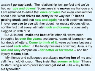 Julia and  I  go way back .  The relationship isn’t perfect and we’ve had our  ups and downs . Sometimes she  makes me furious  and I am ashamed to admit that  once or twice  I've even knocked her about a bit. What  drives me crazy  is the way her ‘P’  keeps getting stuck , and that  now and again  her shift becomes loose.  I never  see   eye to eye  with her about her messy ribbons either, nor the fact that every intimate  nook and cranny  is constantly clogged up with dust.  But Julia and I  make the best of it : After all, we've been through a lot  over the years : two books, reams of journalism and hundreds of letters.  Come to think of it , we're partners because we need  each other . In the lonely business of writing, Julia is my  one and only  companion –  for better or for worse   – and her loyalty  means a lot .  My friends and colleagues are always  making fun of me  and call me an old dinosaur. They insist that  sooner or later  I’ll have to start using a word-processor and  get rid of  Julia – my faithful old typewriter !  