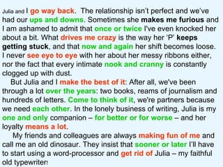 Julia and  I  go way back .  The relationship isn’t perfect and we’ve had our  ups and downs . Sometimes she  makes me furious  and I am ashamed to admit that  once or twice  I've even knocked her about a bit. What  drives me crazy  is the way her ‘P’  keeps getting stuck , and that  now and again  her shift becomes loose.  I never  see   eye to eye  with her about her messy ribbons either, nor the fact that every intimate  nook and cranny  is constantly clogged up with dust.  But Julia and I  make the best of it : After all, we've been through a lot  over the years : two books, reams of journalism and hundreds of letters.  Come to think of it , we're partners because we need  each other . In the lonely business of writing, Julia is my  one and only  companion –  for better or for worse   – and her loyalty  means a lot .  My friends and colleagues are always  making fun of me  and call me an old dinosaur. They insist that  sooner or later  I’ll have to start using a word-processor and  get rid of  Julia – my faithful old typewriter !  