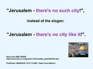 "Jerusalem -  there's no such city !",  instead of the slogan:  "Jerusalem -  there's no city like it !". Story from BBC NEWS: http://news.bbc.co.uk/go/pr/fr/-/2/hi/middle_east/5364192.stm Published: 2006/09/20 14:27:14 GMT  (taken from Maariv)   
