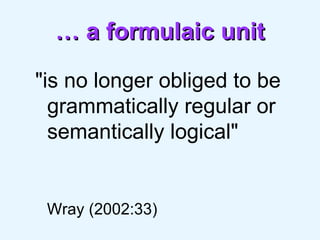 …  a formulaic unit "is no longer obliged to be grammatically regular or semantically logical"   Wray (2002:33) 
