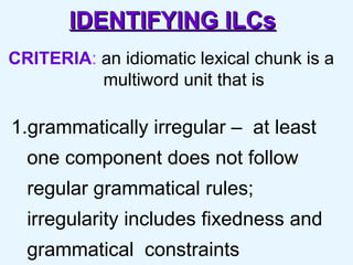 IDENTIFYING ILCs CRITERIA :  an idiomatic lexical chunk is a  multiword unit that is  1.grammatically irregular –  at least one component does not follow regular grammatical rules; irregularity includes fixedness and grammatical  constraints  
