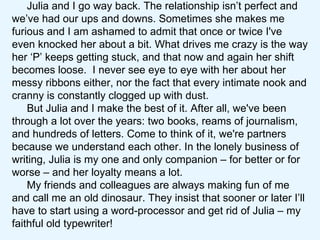 Julia and I go way back. The relationship isn’t perfect and we’ve had our ups and downs. Sometimes she makes me furious and I am ashamed to admit that once or twice I've even knocked her about a bit. What drives me crazy is the way her ‘P’ keeps getting stuck, and that now and again her shift becomes loose.  I never see eye to eye with her about her messy ribbons either, nor the fact that every intimate nook and cranny is constantly clogged up with dust.  But Julia and I make the best of it. After all, we've been through a lot over the years: two books, reams of journalism, and hundreds of letters. Come to think of it, we're partners because we understand each other. In the lonely business of writing, Julia is my one and only companion – for better or for worse – and her loyalty means a lot.  My friends and colleagues are always making fun of me and call me an old dinosaur. They insist that sooner or later I’ll have to start using a word-processor and get rid of Julia – my faithful old typewriter!  