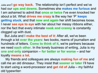Julia and  I  go way back .  The relationship isn’t perfect and we’ve had our  ups and downs . Sometimes she  makes me furious  and I am ashamed to admit that  once or twice  I've even knocked her about a bit. What  drives me crazy  is the way her ‘P’  keeps getting stuck , and that  now and again  her shift becomes loose.  I never  see   eye to eye  with her about her messy ribbons either, nor the fact that every intimate  nook and cranny  is constantly clogged up with dust.  But Julia and I  make the best of it : After all, we've been through a lot  over the years : two books, reams of journalism and hundreds of letters.  Come to think of it , we're partners because we need  each other . In the lonely business of writing, Julia is my  one and only  companion –  for better or for worse   – and her loyalty  means a lot .  My friends and colleagues are always  making fun of me  and call me an old dinosaur. They insist that  sooner or later  I’ll have to start using a word-processor and  get rid of  Julia – my faithful old typewriter !  