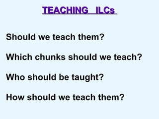 TEACHING  ILCs   Should we teach them? Which chunks should we teach? Who should be taught? How should we teach them? 