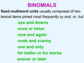 BINOMIALS fixed multiword units  usually composed of two lexical items joined most frequently  by   and,   or, but  ups and downs once or twice now and again nook and cranny one and only for better or for worse sooner or later 