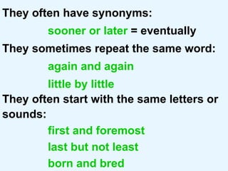 They often have synonyms:   sooner or later  = eventually They sometimes repeat the same word: again and again little by little They often start with the same letters or sounds: first and foremost last but not least born and bred 