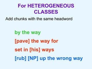 For HETEROGENEOUS CLASSES Add chunks with the same headword by the way [pave] the way for set in [his] ways  [rub] [NP] up the wrong way 