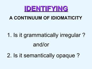 IDENTIFYING A CONTINUUM OF IDIOMATICITY 1. Is it grammatically irregular ?   and/or 2. Is it semantically opaque ? 