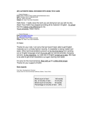(MY) AUTHENTIC EMAIL EXCHANGE WITH ADAM, TEVA VaDIN

-----Original Message-----
From: Helen & Roberto Osimo [mailto:osimorh@netvision.net.il]
Sent: Thursday, June 15, 2006 06:22 AM
To: Info : Adam Teva Vadin
Subject: Re: Adam Teva Vadin Newsletter

Hello there - I really value the work you are doing but can you tell me why
Adam Teva VaDin has stopped providing all its material in English. I'm afraid
that this makes a big difference to me.
Yours sincerely, Helen Osimo

----- Original Message -----
From: Info at Adam Teva V'Din
To: 'Helen & Roberto Osimo'
Sent: Thursday, June 15, 2006 10:05 AM
Subject: RE: Adam Teva Vadin Newsletter


Hi Helen

Thanks for your note. I am sorry that we haven't been able to get English
materials out in a timely fashion recently. A newsletter is being mailed next
week. Other technical problems prevent us for the time being from sending
out an English language email (it's to do with our service provider changing
servers). In the meantime, our web site in English is kept up to date. We hope
to be able to get email newsletters out again starting next week.

I'm sorry for the inconvenience. Bear with us for a little while longer.
Thanks for your support of IUED.

Best regards
Fran Ran, Development Director
Israel Union for Environmental Defense (Adam, Teva V'din)




                                 Word count of text :      140 words
                                 No. of chunks in text :  10 chunks
                                 Word count of chunks : 34 words
                                 Percentage of chunks of text : 24%
 