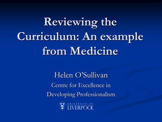Reviewing the Curriculum: An example from Medicine  Helen O’Sullivan Centre for Excellence in  Developing Professionalism 