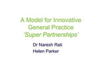 A Model for Innovative
   General Practice
 ‘Super Partnerships’
    Dr Naresh Rati
    Helen Parker
 