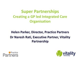 Super Partnerships
  Creating a GP led Integrated Care
            Organisation

 Helen Parker, Director, Practice Partners
Dr Naresh Rati, Executive Partner, Vitality
               Partnership
 