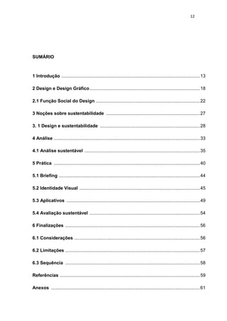 12




SUMÁRIO



1 Introdução ............................................................................................................ 13

2 Design e Design Gráfico ...................................................................................... 18

2.1 Função Social do Design ................................................................................. 22

3 Noções sobre sustentabilidade ......................................................................... 27

3. 1 Design e sustentabilidade .............................................................................. 28

4 Análise .................................................................................................................. 33

4.1 Análise sustentável .......................................................................................... 35

5 Prática .................................................................................................................. 40

5.1 Briefing .............................................................................................................. 44

5.2 Identidade Visual .............................................................................................. 45

5.3 Aplicativos ........................................................................................................ 49

5.4 Avaliação sustentável ...................................................................................... 54

6 Finalizações ......................................................................................................... 56

6.1 Considerações .................................................................................................. 56

6.2 Limitações ......................................................................................................... 57

6.3 Sequência ......................................................................................................... 58

Referências ............................................................................................................. 59

Anexos .................................................................................................................... 61
 