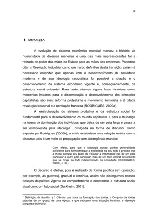 14




1. Introdução


         A evolução do sistema econômico mundial marcou a história da
humanidade de diversas maneiras e uma das mais impressionantes foi a
retirada do poder das mãos do Estado para as mãos das empresas. Podemos
citar a Revolução Industrial como um marco definitivo desta transição, porém é
necessário entender que apenas com o desenvolvimento da sociedade
moderna e de sua ideologia racionalista foi possível a criação e o
desenvolvimento do sistema econômico vigente e, consequentemente, da
estrutura social ocidental. Para tanto, citamos alguns fatos históricos como
momentos ímpares para a disseminação e desenvolvimento dos princípios
capitalistas, são eles: reforma protestante e movimento iluminista, a já citada
revolução industrial e a revolução francesa (RODRIGUES, 2009a).
         A reestruturação do sistema produtivo e da estrutura social foi
fundamental para o desenvolvimento do mundo capitalista e para a mudança
na forma de dominação dos indivíduos, que deixa de ser pela força e passa a
ser estabelecida pela ideologia1, divulgada na forma de discurso. Como
exposto por Rodrigues (2009b), a mídia estabelece uma relação restrita com o
discurso, pois é um meio de propagação com abrangência mundial:

                        Com efeito, para que a ideologia possa ganhar generalidade
                        suficiente para homogeneizar a sociedade no seu todo é preciso que
                        a mídia cumpra seu papel de veicular a informação não de um pólo
                        particular a outro pólo particular, mas de um foco central circunscrito
                        que se dirige ao todo indeterminado da sociedade (RODRIGUES,
                        2009b, p. 04)

         O discurso é efetivo, pois é realizado de forma pacífica (em oposição,
por exemplo, às guerras), gradual e contínua, assim não distinguimos nossos
desejos da política vigente de comportamento e encaramos a estrutura social
atual como um fato social (Durkheim, 2001).

1
  Definição do Aurélio: s.f. Ciência que trata da formação das idéias. / Conjunto de idéias
próprias de um grupo, de uma época, e que traduzem uma situação histórica: a ideologia
burguesa dicionário.
 