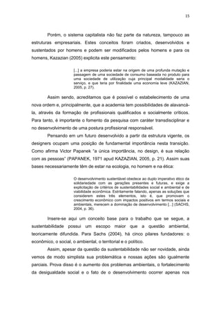 15



        Porém, o sistema capitalista não faz parte da natureza, tampouco as
estruturas empresariais. Estes conceitos foram criados, desenvolvidos e
sustentados por homens e podem ser modificados pelos homens e para os
homens, Kazazian (2005) explicita este pensamento:

                      [...] a empresa poderia estar na origem de uma profunda mutação e
                      passagem de uma sociedade de consumo baseada no produto para
                      uma sociedade de utilização cuja principal modalidade seria o
                      serviço, e que teria por finalidade uma economia leve (KAZAZIAN,
                      2005, p. 27).

        Assim sendo, acreditamos que é possível o estabelecimento de uma
nova ordem e, principalmente, que a academia tem possibilidades de alavancá-
la, através da formação de profissionais qualificados e socialmente críticos.
Para tanto, é importante o fomento da pesquisa com caráter transdisciplinar e
no desenvolvimento de uma postura profissional responsável.
        Pensando em um futuro desenvolvido a partir da estrutura vigente, os
designers ocupam uma posição de fundamental importância nesta transição.
Como afirma Victor Papanek “a única importância, no design, é sua relação
com as pessoas” (PAPANEK, 1971 apud KAZAZIAN, 2005, p. 21). Assim suas
bases necessariamente têm de estar na ecologia, no homem e na ética:

                      O desenvolvimento sustentável obedece ao duplo imperativo ético da
                      solidariedade com as gerações presentes e futuras, e exige a
                      explicitação de critérios de sustentabilidades social e ambiental e de
                      viabilidade econômica. Estritamente falando, apenas as soluções que
                      considerem estes três elementos, isto é, que promovam o
                      crescimento econômico com impactos positivos em termos sociais e
                      ambientais, merecem a dominação de desenvolvimento [...] (SACHS,
                      2004, p. 36).

        Insere-se aqui um conceito base para o trabalho que se segue, a
sustentabilidade possui um escopo maior que a questão ambiental,
teoricamente difundida. Para Sachs (2004), há cinco pilares fundadores: o
econômico, o social, o ambiental, o territorial e o político.
        Assim, apesar da questão da sustentabilidade não ser novidade, ainda
vemos de modo simplista sua problemática e nossas ações são igualmente
parciais. Prova disso é o aumento dos problemas ambientais, o fortalecimento
da desigualdade social e o fato de o desenvolvimento ocorrer apenas nos
 