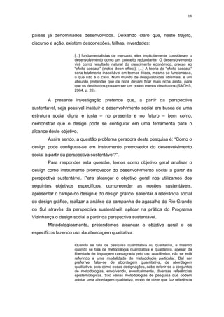 16



países já denominados desenvolvidos. Deixando claro que, neste trajeto,
discurso e ação, existem desconexões, falhas, inverdades:

                      [...] fundamentalistas de mercado, eles implicitamente consideram o
                      desenvolvimento como um conceito redundante. O desenvolvimento
                      virá como resultado natural do crescimento econômico, graças ao
                      “efeito cascata” (trickle down effect). [...] A teoria do “efeito cascata”
                      seria totalmente inaceitável em termos éticos, mesmo se funcionasse,
                      o que não é o caso. Num mundo de desigualdades abismais, é um
                      absurdo pretender que os ricos devam ficar mais ricos ainda, para
                      que os destituídos possam ser um pouco menos destituídos (SACHS,
                      2004, p. 26).

        A presente investigação pretende que, a partir da perspectiva
sustentável, seja possível instituir o desenvolvimento social em busca de uma
estrutura social digna e justa – no presente e no futuro – bem como,
demonstrar que o design pode se configurar em uma ferramenta para o
alcance deste objetivo.
        Assim sendo, a questão problema geradora desta pesquisa é: “Como o
design pode configurar-se em instrumento promovedor do desenvolvimento
social a partir da perspectiva sustentável?”.
        Para responder esta questão, temos como objetivo geral analisar o
design como instrumento promovedor do desenvolvimento social a partir da
perspectiva sustentável. Para alcançar o objetivo geral nos utilizamos dos
seguintes objetivos específicos: compreender as noções sustentáveis,
apresentar o campo do design e do design gráfico, salientar a relevância social
do design gráfico, realizar a análise da campanha do agasalho do Rio Grande
do Sul através da perspectiva sustentável, aplicar na prática do Programa
Vizinhança o design social a partir da perspectiva sustentável.
        Metodologicamente, pretendemos alcançar o objetivo geral e os
específicos fazendo uso da abordagem qualitativa:

                      Quando se fala de pesquisa quantitativa ou qualitativa, e mesmo
                      quando se fala de metodologia quantitativa e qualitativa, apesar da
                      liberdade de linguagem consagrada pelo uso acadêmico, não se está
                      referindo a uma modalidade de metodologia particular. Daí ser
                      preferível falar-se de abordagem quantitativa, de abordagem
                      qualitativa, pois como essas designações, cabe referir-se a conjuntos
                      de metodologias, envolvendo, eventualmente, diversas referências
                      epistemológicas. São várias metodologias de pesquisa que podem
                      adotar uma abordagem qualitativa, modo de dizer que faz referência
 