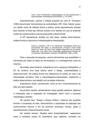 17



                       mais a seus fundamentos epistemológicos do que propriamente a
                       especificidades metodológicas (SEVERINO, p. 119, 2007).

        Especificamente, usamos o método proposto por John B. Thompson
(1995) denominado hermenêutica de profundidade (HP). Este método possui
um caráter cíclico de reflexão teórica e prática, sendo especialmente indicado
para estudos na área das ciências sociais e em estudos em que se pretende
avaliar de maneira prática a teoria pesquisada e desenvolvida.
        A HP apresenta-se dividida em três fases: análise sócio-histórica,
análise formal ou discursiva e interpretação/re-interpretação:

                       Como eu entendo, a HP é um referencial metodológico amplo que
                       compreende três fases ou procedimentos principais. Essas fases
                       devem ser vistas não tanto como estágios separados de um método
                       seqüencial, mas antes como dimensões analiticamente distintas de
                       um processo interpretativo complexo (THOMPSON, 1995, p. 365).

        Para a execução da pesquisa, usamos ferramentas que possibilitam a
caminhada por todas as fases da hermenêutica e o entrelaçamento entre as
mesmas.
        Na análise sócio-histórica, trabalhamos com a pesquisa bibliográfica, a
fim de construir uma base teórica sobre o design, sustentabilidade e
desenvolvimento. Na análise formal nos utilizaremos do estudo de caso e da
interpretação semiótica. Para a interpretação/re-interpretação, analisamos a
prática desenvolvida e sua relação com as etapas anteriores.
        Explicitamos ainda, sucintamente, como se dá o encaminhamento do
leitor por este trabalho.
        No primeiro capítulo, apresentamos nossa questão problema, objetivos
e motivações para a realização da investigação, assim como o processo
metodológico utilizado.
        No capítulo dois, “Design e Design Gráfico”, tratamos das questões
formais e conceituais da área, demonstrando a capacidade de aplicação dos
conhecimentos teóricos a fim de promover empresas, marcas, ações e
especificamente o desenvolvimento social.
        No capítulo terceiro, “Noções sobre Sustentabilidade”, explanamos
sobre o complexo campo do sustentável, seus objetivos, conceitos em
 