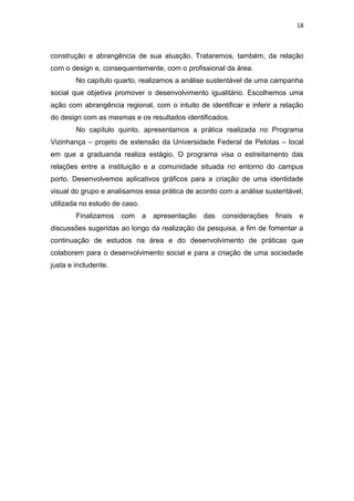 18



construção e abrangência de sua atuação. Trataremos, também, da relação
com o design e, consequentemente, com o profissional da área.
        No capítulo quarto, realizamos a análise sustentável de uma campanha
social que objetiva promover o desenvolvimento igualitário. Escolhemos uma
ação com abrangência regional, com o intuito de identificar e inferir a relação
do design com as mesmas e os resultados identificados.
        No capítulo quinto, apresentamos a prática realizada no Programa
Vizinhança – projeto de extensão da Universidade Federal de Pelotas – local
em que a graduanda realiza estágio. O programa visa o estreitamento das
relações entre a instituição e a comunidade situada no entorno do campus
porto. Desenvolvemos aplicativos gráficos para a criação de uma identidade
visual do grupo e analisamos essa prática de acordo com a análise sustentável,
utilizada no estudo de caso.
        Finalizamos   com      a   apresentação   das considerações finais   e
discussões sugeridas ao longo da realização da pesquisa, a fim de fomentar a
continuação de estudos na área e do desenvolvimento de práticas que
colaborem para o desenvolvimento social e para a criação de uma sociedade
justa e includente.
 