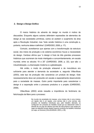 19




2. Design e Design Gráfico



         O marco histórico do advento do design no mundo é motivo de
discussões. Enquanto alguns autores defendem expressões de elementos de
design já nas sociedades primitivas, outros só aceitam o surgimento da área
após a Revolução Industrial, mas “toda versão histórica é uma construção e,
portanto, nenhuma delas é definitiva” (CARDOSO, 2008, p. 17).
         Contudo, acreditamos que apenas com a transformação da estrutura
social, dos meios de produção e do sistema econômico houve a necessidade
do design. Cardoso afirma que “o design é fruto de três grandes processos
históricos que ocorreram de modo interligado e concomitantemente, em escala
mundial, entre os séculos 19 e 20” (CARDOSO, 2008, p. 22), que são: a
industrialização, a urbanização moderna e a globalização.
         Até então, o modo de produção artesanal e de manufatura era
suficiente para atender a demanda da sociedade e, segundo Villas-Boas
(2003), este tipo de produção não caracteriza um produto de design. Este
necessariamente deve ser produzido em escala e especialmente desenvolvido
para a sociedade de massas. Outro ponto importante para caracterizar o
design é a separação entre o processo produtivo e o projeto (CARDOSO,
2008).
         Villas-Boas (2003) ainda ressalta a importância do fenômeno da
fetichização de Marx para o processo:

                    No mundo da sociedade de massas, uma música não é uma música;
                    um tapete não é um tapete; uma camisa não é uma camisa: são
                    produtos de trabalhos individuais que, pelo trabalho alienado, se
                    configuram em produtos do trabalho social que se relacionam entre si
                    através de um jogo de valores que lhes dá vida própria e que acaba por
                    reger as relações sociais destes mesmos produtos de trabalho individual
                    (ou seja, os homens) (VILLAS-BOAS, 2003, p. 28).
 