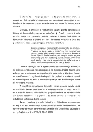21




         Deste modo, o design já estava sendo praticado anteriormente à
década de 1960 no país, principalmente por profissionais estrangeiros e por
brasileiros formados no exterior, especialmente nas áreas de embalagem e
editorial.
         Contudo, a profissão é relativamente jovem quando comparada à
história da humanidade e de outras profissões. No Brasil, o quadro é mais
recente ainda. Por questões culturais, políticas e sociais não temos a
formulação conceitual e prática da área claramente resolvida e uma das
peculiaridades nacionais já começa na própria nomenclatura:

                      Design é uma palavra inglesa originária de designo (as-are-avi-atum),
                      que em latim significa designar, indicar, representar, marcar, ordenar.
                      O sentido de design lembra o mesmo que, em português, tem
                      desígnio: projeto, plano, propósito (Ferreira, 1975) – com a diferença
                      de que desígnio denota uma intenção, enquanto design faz uma
                      aproximação maior com a noção de uma configuração palpável (ou
                      seja projeto). Há assim uma clara diferença entre design e o também
                      inglês drawing – este, sim, o correspondente ao sentido que tem o
                      mesmo termo desenho (VILLAS-BOAS, 2003, p. 48-49).

         Desde a instituição da ESDI já se discutia esta terminologia. Procurou-
se expressões nacionais mais adequadas e até mesmo a criação de uma nova
palavra, mas o estrangeiro termo design foi o mais aceito e difundido. Apesar
de questões como o significado inadequado (incompleto) e a soberba natural
de termos ingleses no Brasil é improvável que haja uma movimentação capaz
de modificar o vocábulo.
         A importância central dessa discussão - para o presente trabalho - está
na subdivisão da área, pois seguindo a tendência mundial do ensino superior
os cursos de Desenho Industrial foram progressivamente se desmembrando
em cursos específicos e a profusão de áreas dificulta a localização do
estudante e profissional dentro do todo.
         Tendo como base a posição defendida por Villas-Boas, apresentamos
na Fig. 1 um esquema da área e principais sub-áreas do design brasileiro. O
referido autor se utilizou da terminologia utilizada pelo Ministério da Educação e
as resoluções do V Endi (VILLAS-BOAS, 2003):
 