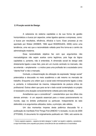 23




2.1 Função social do Design



            A soberania do sistema capitalista e da sua forma de gestão
horizontalizou a busca por aspectos, antes ligados apenas a empresas, como:
a busca por resultados, eficiência, eficácia e lucro. Esse processo já era
apontado por Weber (WEBER, 1982 apud RODRIGUES, 2009) como uma
tendência, uma vez que a racionalidade voltada para fins torna-se o centro da
administração moderna.
            Essa     racionalidade      objetiva    faz   com     que     argumentos       não
mercadológicos não sejam aceitos como legítimos, pois foge da lógica
capitalista e, portanto, não é entendida. A dimensão social do design está
diretamente ligada a esse fato, pois em um mundo centrado no mercado, não
se entende – amplamente – o motivo para uma profissão ter a sociedade como
“cliente final” e não o mercado.
            Contudo, a disseminação da utilização da expressão “design social”
potencializa a discussão no meio acadêmico e até mesmo no mercado de
trabalho. Enquanto uns crêem que o social está intrinsecamente ligado a área
e, portanto, é indissociável da mesma, independente da postura crítica do
profissional. Outros vêem que para se ter o lado social contemplado no projeto
é necessário uma atuação conscientemente voltada para esta direção.
            Acreditamos que a consciência2 - característica que nos difere dos
demais animais - é um aspecto essencial para o nosso posicionamento no
mundo, seja no âmbito profissional ou particular. Independente do lado
defendido e os argumentos utilizados, todos, a princípio, são válidos.
            Um dos momentos ímpares desta polêmica discussão foi a
publicação do manifesto First Things First (ANEXO 1) revisado, no ano de 2000
(FTF2000). O documento foi originalmente publicado em 1964, sob autoria do


2 Homo sapiens sapiens – sapiens do latim designa “o sábio” ao repetir o adjetivo, caracteriza
a raça hominídea como aquela que possui consciência de sua existência e à racionaliza
 
